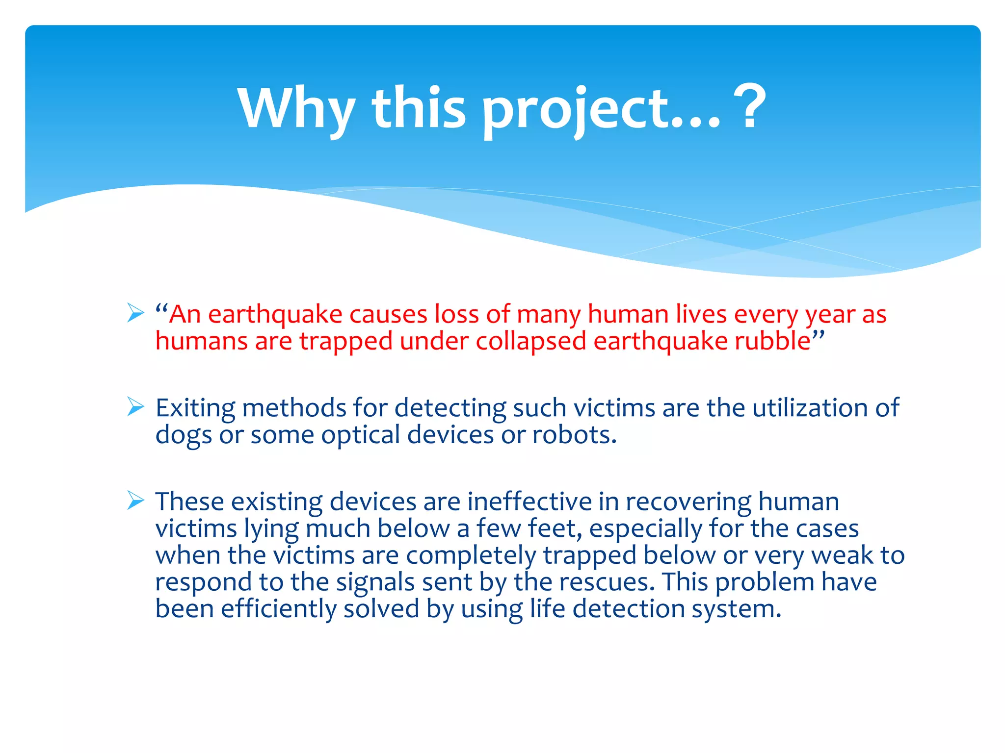  “An earthquake causes loss of many human lives every year as
humans are trapped under collapsed earthquake rubble”
 Exiting methods for detecting such victims are the utilization of
dogs or some optical devices or robots.
 These existing devices are ineffective in recovering human
victims lying much below a few feet, especially for the cases
when the victims are completely trapped below or very weak to
respond to the signals sent by the rescues. This problem have
been efficiently solved by using life detection system.
Why this project…?
 