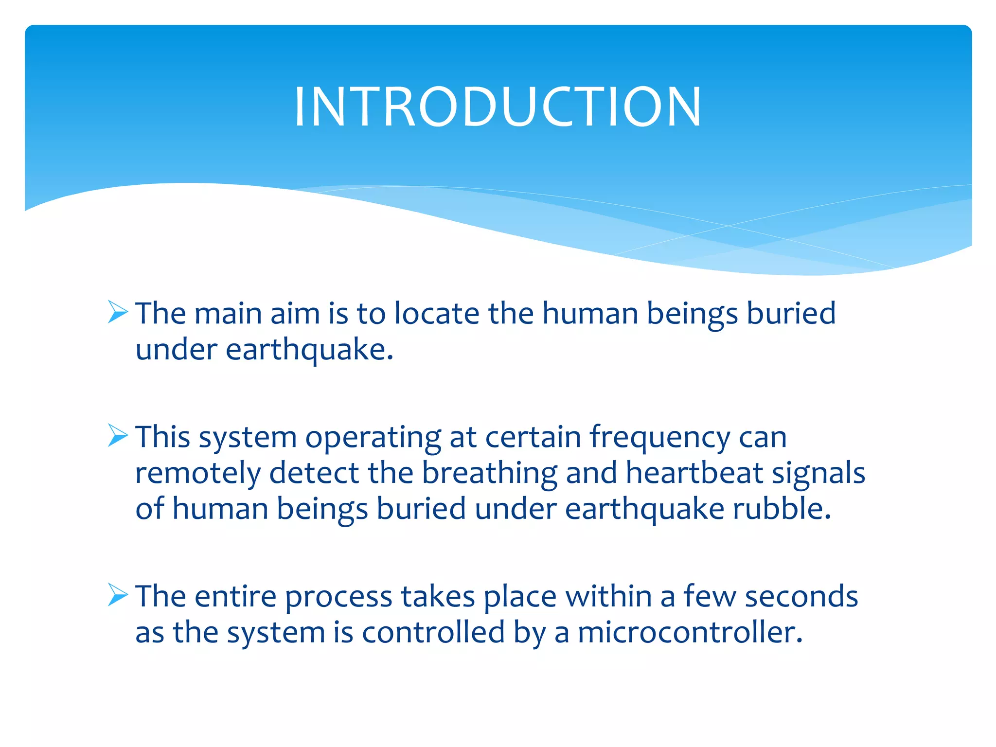 The main aim is to locate the human beings buried
under earthquake.
This system operating at certain frequency can
remotely detect the breathing and heartbeat signals
of human beings buried under earthquake rubble.
The entire process takes place within a few seconds
as the system is controlled by a microcontroller.
INTRODUCTION
 