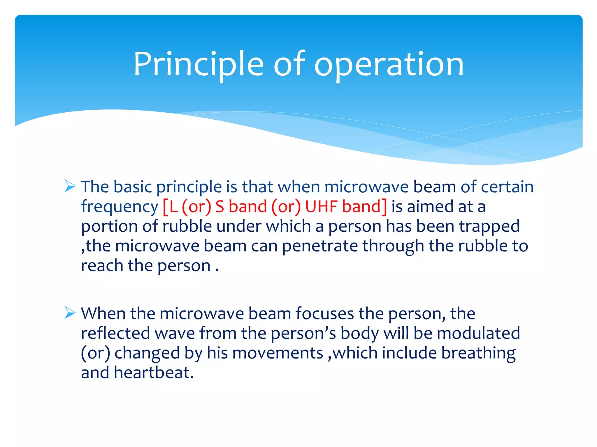  The basic principle is that when microwave beam of certain
frequency [L (or) S band (or) UHF band] is aimed at a
portion of rubble under which a person has been trapped
,the microwave beam can penetrate through the rubble to
reach the person .
 When the microwave beam focuses the person, the
reflected wave from the person’s body will be modulated
(or) changed by his movements ,which include breathing
and heartbeat.
Principle of operation
 