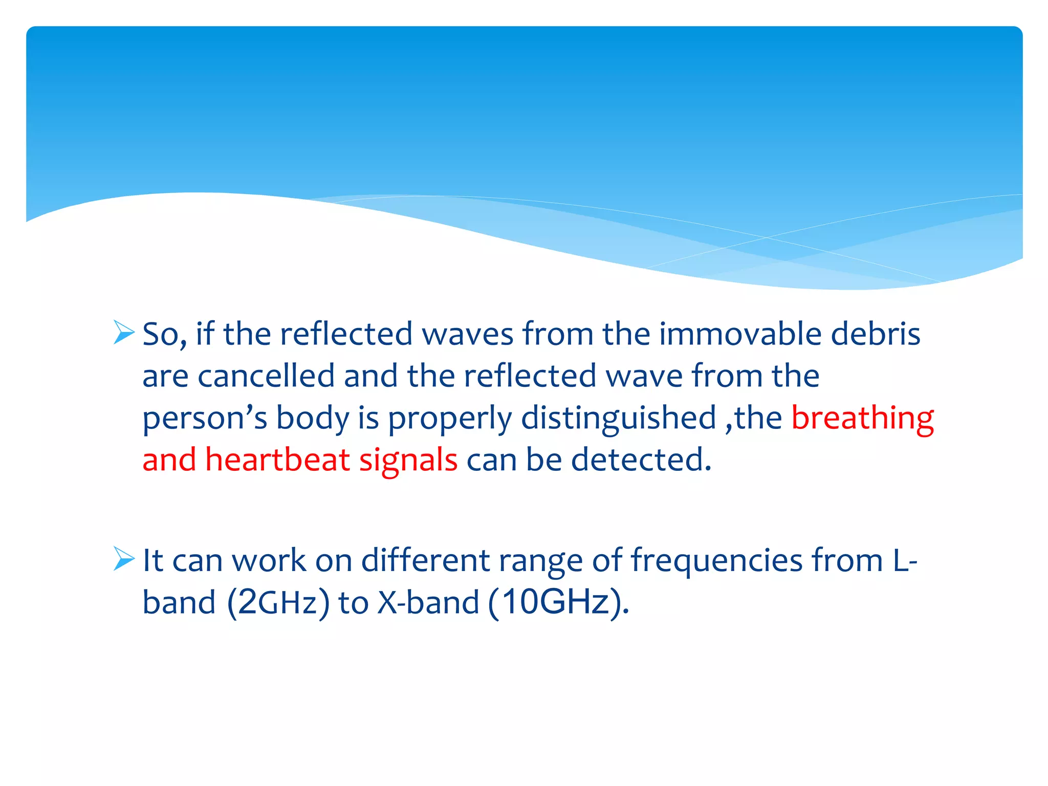 So, if the reflected waves from the immovable debris
are cancelled and the reflected wave from the
person’s body is properly distinguished ,the breathing
and heartbeat signals can be detected.
It can work on different range of frequencies from L-
band (2GHz) to X-band (10GHz).
 