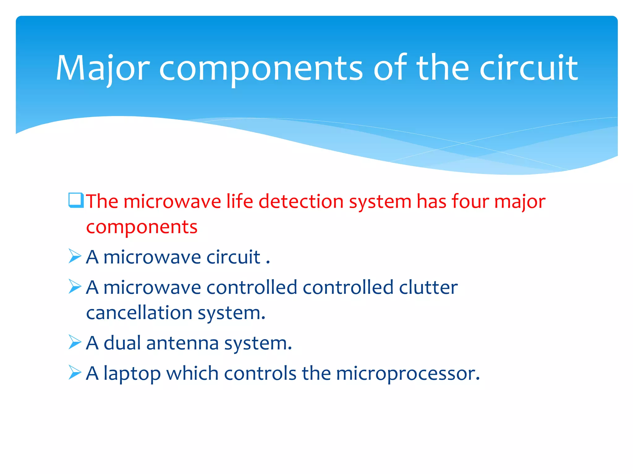 The microwave life detection system has four major
components
A microwave circuit .
A microwave controlled controlled clutter
cancellation system.
A dual antenna system.
A laptop which controls the microprocessor.
Major components of the circuit
 