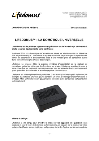 Contact presse : Lifedomus SAS
                                                                        Olivier LEDOUX (PDG)
                                                                        olivier@lifedomus.com




COMMUNIQUE DE PRESSE                                                     Diffusion immédiate




    LIFEDOMUS™ : LA DOMOTIQUE UNIVERSELLE

Lifedomus est le premier système d’exploitation de la maison qui connecte et
pilote tous les équipements sans contrainte

Novembre 2011 – La domotique est au centre de toutes les attentions dans un monde de
plus en plus numérique : une maison à laquelle on attache de plus en plus d’importance en
termes de décoration et d’équipements alliée à une véritable prise de conscience autour
d’une consommation plus efficace des énergies.

Lifedomus se propose d’être le premier système d’exploitation de la maison en
centralisant toutes les exigences, les fonctions, les envies. Lifedomus se présente sous la
forme d’une Box qui va pouvoir communiquer avec tous les appareils de son environnement,
quels que soient leurs marques et leurs langages de communication.

Lifedomus est tout simplement multi protocoles. C’est-à-dire qu’un interrupteur répondant par
exemple, au protocole EnOcean pourra contrôler un circuit d’éclairage fonctionnant dans le
protocole KNX. Différents univers peuvent ainsi cohabiter et les contraintes s’effacent alors
tout simplement.




Tactile et design

Lifedomus a été conçu pour prendre la main sur les appareils du quotidien, ceux
existants et ceux à venir, de la lumière au home cinéma, en passant par la piscine, les volets
roulants, la diffusion sonore multiroom ou l’arrosage du jardin. Tout ce qui se commande ou


                                            1/4
 