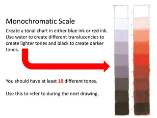Monochromatic Scale
Create a tonal chart in either blue ink or red ink.
Use water to create different translucencies to
create lighter tones and black to create darker
tones.
You should have at least 10 different tones.
Use this to refer to during the next drawing.