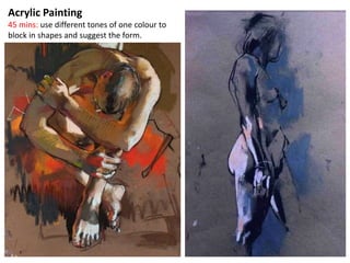 Acrylic Painting
45 mins: use different tones of one colour to
block in shapes and suggest the form.