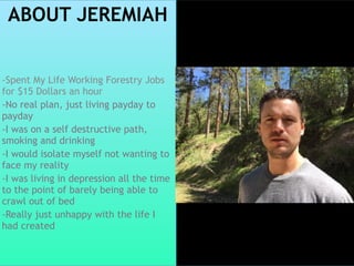 ABOUT JEREMIAH
-Spent My Life Working Forestry Jobs
for $15 Dollars an hour
-No real plan, just living payday to
payday
-I was on a self destructive path,
smoking and drinking
-I would isolate myself not wanting to
face my reality
-I was living in depression all the time
to the point of barely being able to
crawl out of bed
-Really just unhappy with the life I
had created
 