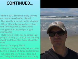 CONTINUED…
-Then in 2012 Someone really close to
me passed away(mother figure)
-That was the moment my life changed
-I Mean I literally changed everything,
quit smoking after 20 years(wow)
-I stopped drinking and got a gym
membership
-I told myself that I was no longer just
going to blindly go through life harming
myself and those that I care about the
most
-Started facing my FEARS
-I started training as a dancer and have
been in a couple of dance performances
-I changed the way I think, talk, and
act, living life with purpose and clarity
 