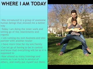 WHERE I AM TODAY
-Was introduced to a group of awesome
human beings that showed me a better
way
-Today I am doing the inner work and
letting go of the resentments and
regrets
-I am running my own business and also
partner with another healer
-I have more time for my son/family
-Can let go of having to be in control
and know that everything will be as it is
supposed to
-Now attend as many trainings and
events as I can to be in service of
others, and really put myself out there.
 