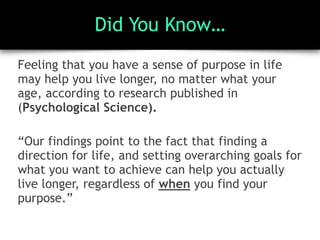 Did You Know…
Feeling that you have a sense of purpose in life
may help you live longer, no matter what your
age, according to research published in
(Psychological Science).
“Our findings point to the fact that finding a
direction for life, and setting overarching goals for
what you want to achieve can help you actually
live longer, regardless of when you find your
purpose.”
 