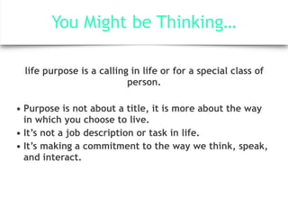 You Might be Thinking…
life purpose is a calling in life or for a special class of
person.
• Purpose is not about a title, it is more about the way
in which you choose to live.
• It’s not a job description or task in life.
• It’s making a commitment to the way we think, speak,
and interact.
 