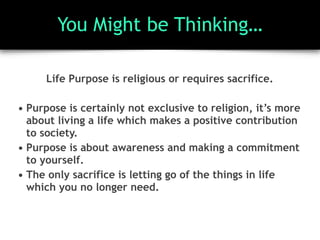 You Might be Thinking…
Life Purpose is religious or requires sacrifice.
• Purpose is certainly not exclusive to religion, it’s more
about living a life which makes a positive contribution
to society.
• Purpose is about awareness and making a commitment
to yourself.
• The only sacrifice is letting go of the things in life
which you no longer need.
 