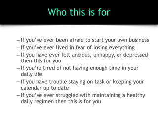 Who this is for
– If you’ve ever been afraid to start your own business
– If you’ve ever lived in fear of losing everything
– If you have ever felt anxious, unhappy, or depressed
then this for you
– If you’re tired of not having enough time in your
daily life
– If you have trouble staying on task or keeping your
calendar up to date
– If you’ve ever struggled with maintaining a healthy
daily regimen then this is for you
 