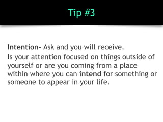 Tip #3
Intention- Ask and you will receive.
Is your attention focused on things outside of
yourself or are you coming from a place
within where you can intend for something or
someone to appear in your life.
 