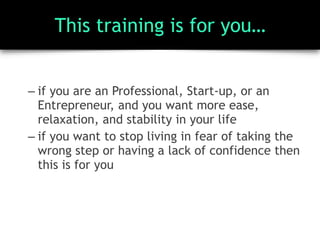 This training is for you…
– if you are an Professional, Start-up, or an
Entrepreneur, and you want more ease,
relaxation, and stability in your life
– if you want to stop living in fear of taking the
wrong step or having a lack of confidence then
this is for you
 