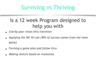 Surviving vs Thriving
Is a 12 week Program designed to
help you with
• Clarify your vision thru intention
• Applying the 90/10 rule (90% of success comes from the inner
game)
• Forming a game plan and follow thru
• Making choices based on resolution
 