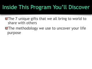 Inside This Program You’ll Discover
The 7 unique gifts that we all bring to world to
share with others
The methodology we use to uncover your life
purpose
 