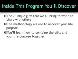 Inside This Program You’ll Discover
The 7 unique gifts that we all bring to world to
share with others
The methodology we use to uncover your life
purpose
You’ll learn how to combine the gifts and
your life purpose together
 