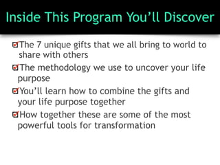 Inside This Program You’ll Discover
The 7 unique gifts that we all bring to world to
share with others
The methodology we use to uncover your life
purpose
You’ll learn how to combine the gifts and
your life purpose together
How together these are some of the most
powerful tools for transformation
 
