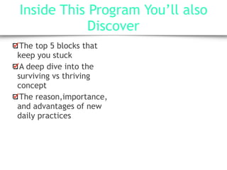 Inside This Program You’ll also
Discover
The top 5 blocks that
keep you stuck
A deep dive into the
surviving vs thriving
concept
The reason,importance,
and advantages of new
daily practices
 