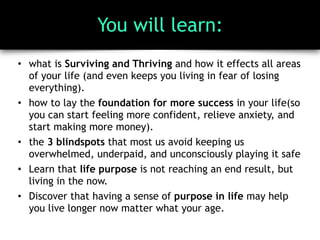 You will learn:
• what is Surviving and Thriving and how it effects all areas
of your life (and even keeps you living in fear of losing
everything).
• how to lay the foundation for more success in your life(so
you can start feeling more confident, relieve anxiety, and
start making more money).
• the 3 blindspots that most us avoid keeping us
overwhelmed, underpaid, and unconsciously playing it safe
• Learn that life purpose is not reaching an end result, but
living in the now.
• Discover that having a sense of purpose in life may help
you live longer now matter what your age.
 
