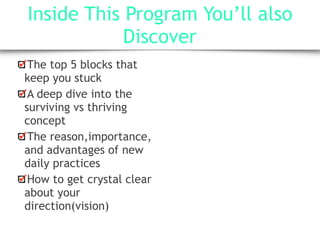 Inside This Program You’ll also
Discover
The top 5 blocks that
keep you stuck
A deep dive into the
surviving vs thriving
concept
The reason,importance,
and advantages of new
daily practices
How to get crystal clear
about your
direction(vision)
 