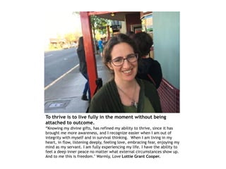 To thrive is to live fully in the moment without being
attached to outcome.
“Knowing my divine gifts, has refined my ability to thrive, since it has
brought me more awareness, and I recognize easier when I am out of
integrity with myself and in survival thinking. When I am living in my
heart, in flow, listening deeply, feeling love, embracing fear, enjoying my
mind as my servant. I am fully experiencing my life. I have the ability to
feel a deep inner peace no matter what external circumstances show up.
And to me this is freedom." Warmly, Love Lottie Grant Cooper.
 