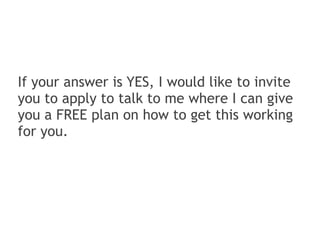If your answer is YES, I would like to invite
you to apply to talk to me where I can give
you a FREE plan on how to get this working
for you.
 