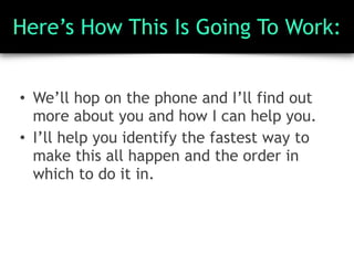 Here’s How This Is Going To Work:
• We’ll hop on the phone and I’ll find out
more about you and how I can help you.
• I’ll help you identify the fastest way to
make this all happen and the order in
which to do it in.
 