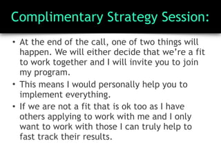 Complimentary Strategy Session:
• At the end of the call, one of two things will
happen. We will either decide that we’re a fit
to work together and I will invite you to join
my program.
• This means I would personally help you to
implement everything.
• If we are not a fit that is ok too as I have
others applying to work with me and I only
want to work with those I can truly help to
fast track their results.
 