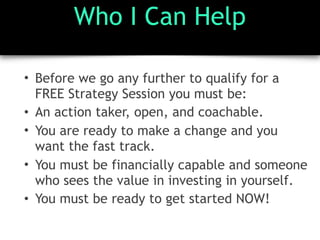 Who I Can Help
• Before we go any further to qualify for a
FREE Strategy Session you must be:
• An action taker, open, and coachable.
• You are ready to make a change and you
want the fast track.
• You must be financially capable and someone
who sees the value in investing in yourself.
• You must be ready to get started NOW!
 