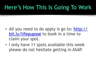 Here’s How This Is Going To Work
• All you need to do apply is go to: http://
bit.ly/lifepupose to book in a time to
claim your spot.
• I only have 11 spots available this week
please do not hesitate getting in ASAP.
 
