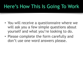Here’s How This Is Going To Work
• You will receive a questionnaire where we
will ask you a few simple questions about
yourself and what you’re looking to do.
• Please complete the form carefully and
don’t use one word answers please.
 