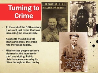 • At the end of the 18th century
   it was not just crime that was
   increasing but also poverty.

• As people moved into the
   towns and cities, the crime
   rate increased rapidly.

• Middle class people became
   alarmed at the increase in
   theft and rioting. Public
   disturbances occurred quite
   often throughout the country.
 