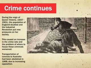 During the reign of
Queen Victoria, (1837 -
1901), the population of
England doubled and
the Industrial
Revolution put new
pressures on her
society.

This caused an increase
in the crime rate and
the problem of where to
house these criminals
worsened.

Transportation of
convicts to Australia
had been abolished in
1868, due to increasing
opposition.
 