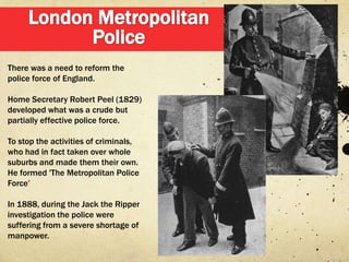 There was a need to reform the
police force of England.

Home Secretary Robert Peel (1829)
developed what was a crude but
partially effective police force.

To stop the activities of criminals,
who had in fact taken over whole
suburbs and made them their own.
He formed 'The Metropolitan Police
Force‟

In 1888, during the Jack the Ripper
investigation the police were
suffering from a severe shortage of
manpower.
 