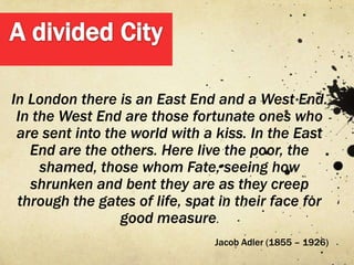 In London there is an East End and a West End.
 In the West End are those fortunate ones who
 are sent into the world with a kiss. In the East
   End are the others. Here live the poor, the
     shamed, those whom Fate, seeing how
   shrunken and bent they are as they creep
 through the gates of life, spat in their face for
                 good measure.
                                Jacob Adler (1855 – 1926)
 