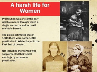 Prostitution was one of the only
reliable means through which a
single woman or widow could
maintain herself.

The police estimated that in
1888 there were some 1,200
prostitutes in Whitechapel in the
East End of London.

Not including the women who
supplemented their small
earnings by occasional
prostitution.
 