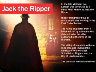In the late Victorian era,
London was terrorized by a
serial killer known as Jack the
Ripper.

Ripper slaughtered five or
more prostitutes working in the
East End of London.

The name originates from a
letter written by someone who
claimed to be the killer
published at the time of the
murders.

The killings took place within a
mile area and involved the
districts of Whitechapel,
Spitalfields, Aldgate, and the
City of London proper.

The case still remains unsolved
 