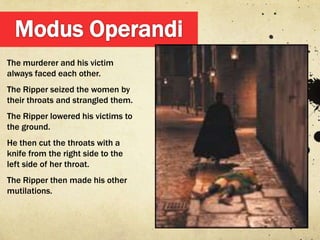 The murderer and his victim
always faced each other.
The Ripper seized the women by
their throats and strangled them.
The Ripper lowered his victims to
the ground.
He then cut the throats with a
knife from the right side to the
left side of her throat.
The Ripper then made his other
mutilations.
 