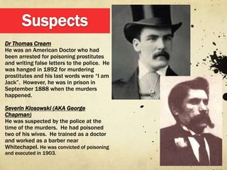 Dr Thomas Cream
He was an American Doctor who had
been arrested for poisoning prostitutes
and writing false letters to the police. He
was hanged in 1892 for murdering
prostitutes and his last words were “I am
Jack”. However, he was in prison in
September 1888 when the murders
happened.

Severin Klosowski (AKA George
Chapman)
He was suspected by the police at the
time of the murders. He had poisoned
two of his wives. He trained as a doctor
and worked as a barber near
Whitechapel. He was convicted of poisoning
and executed in 1903.
 