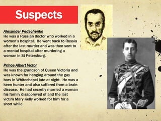 Alexander Pedachenko
He was a Russian doctor who worked in a
women‟s hospital. He went back to Russia
after the last murder and was then sent to
a mental hospital after murdering a
woman in St Petersburg.

Prince Albert Victor
He was the grandson of Queen Victoria and
was known for hanging around the gay
bars in Whitechapel late at night. He was a
keen hunter and also suffered from a brain
disease. He had secretly married a woman
his family disapproved of and the last
victim Mary Kelly worked for him for a
short while.
 