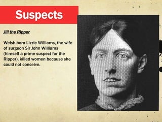 Jill the Ripper

Welsh-born Lizzie Williams, the wife
of surgeon Sir John Williams
(himself a prime suspect for the
Ripper), killed women because she
could not conceive.
 