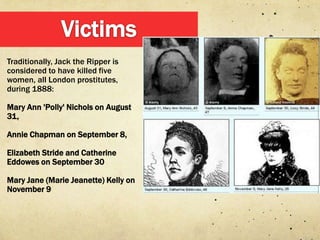 Traditionally, Jack the Ripper is
considered to have killed five
women, all London prostitutes,
during 1888:

Mary Ann 'Polly' Nichols on August
31,

Annie Chapman on September 8,

Elizabeth Stride and Catherine
Eddowes on September 30

Mary Jane (Marie Jeanette) Kelly on
November 9
 