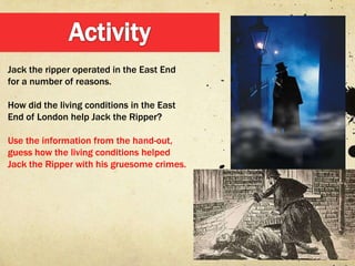 Jack the ripper operated in the East End
for a number of reasons.

How did the living conditions in the East
End of London help Jack the Ripper?

Use the information from the hand-out,
guess how the living conditions helped
Jack the Ripper with his gruesome crimes.
 