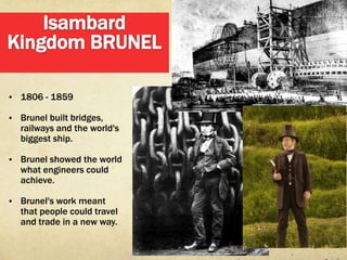 • 1806 - 1859

• Brunel built bridges,
   railways and the world's
   biggest ship.

• Brunel showed the world
   what engineers could
   achieve.

• Brunel's work meant
   that people could travel
   and trade in a new way.
 