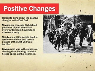Helped to bring about the positive
changes in the East End.
Newspaper coverage highlighted
problems of poor sanitation,
overcrowded slum housing and
extreme poverty.
Nearly one million people lived in
terrible conditions and people
outside of the East End were
horrified.
Government was in the process of
clearing slum housing, publicity
helped speed up the clearance.
 