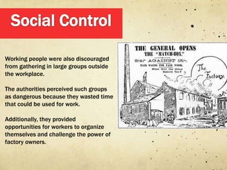 Working people were also discouraged
from gathering in large groups outside
the workplace.

The authorities perceived such groups
as dangerous because they wasted time
that could be used for work.

Additionally, they provided
opportunities for workers to organize
themselves and challenge the power of
factory owners.
 