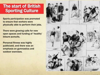 Sports participation was promoted
to ensure that workers were
physically able to perform their jobs.

There were growing calls for new
open spaces and funding of „healthy‟
leisure pursuits.

Personal fitness was highly
publicized, and there was an
emphasis on gymnastics and
outdoor exercises.
 