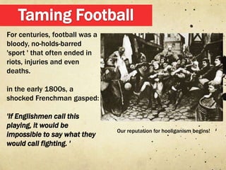 For centuries, football was a
bloody, no-holds-barred
'sport ' that often ended in
riots, injuries and even
deaths.

in the early 1800s, a
shocked Frenchman gasped:

'If Englishmen call this
playing, it would be
                                Our reputation for hooliganism begins!
impossible to say what they
would call fighting. '
 