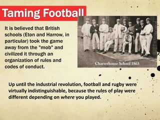 It is believed that British
schools (Eton and Harrow, in
particular) took the game
away from the "mob" and
civilized it through an
organization of rules and
codes of conduct.


 Up until the industrial revolution, football and rugby were
 virtually indistinguishable, because the rules of play were
 different depending on where you played.
 