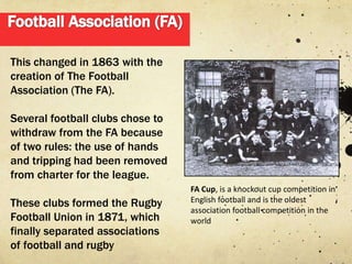 This changed in 1863 with the
creation of The Football
Association (The FA).

Several football clubs chose to
withdraw from the FA because
of two rules: the use of hands
and tripping had been removed
from charter for the league.
                                  FA Cup, is a knockout cup competition in
These clubs formed the Rugby      English football and is the oldest
                                  association football competition in the
Football Union in 1871, which     world
finally separated associations
of football and rugby
 